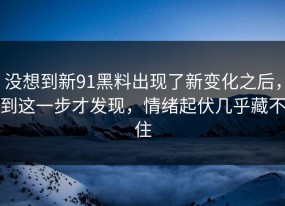 没想到新91黑料出现了新变化之后，到这一步才发现，情绪起伏几乎藏不住