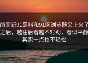 前面新91黑料和91网浏览器又上来了之后，越往后看越不对劲，看似平静其实一点也不轻松