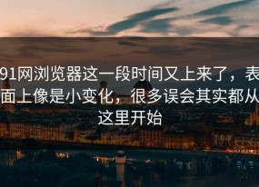 91网浏览器这一段时间又上来了，表面上像是小变化，很多误会其实都从这里开始