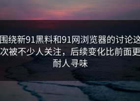 围绕新91黑料和91网浏览器的讨论这次被不少人关注，后续变化比前面更耐人寻味