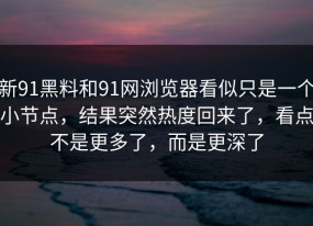 新91黑料和91网浏览器看似只是一个小节点，结果突然热度回来了，看点不是更多了，而是更深了