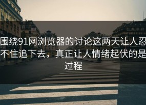 围绕91网浏览器的讨论这两天让人忍不住追下去，真正让人情绪起伏的是过程