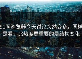 91网浏览器今天讨论突然变多，同样是看，比热度更重要的是结构变化