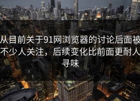 从目前关于91网浏览器的讨论后面被不少人关注，后续变化比前面更耐人寻味