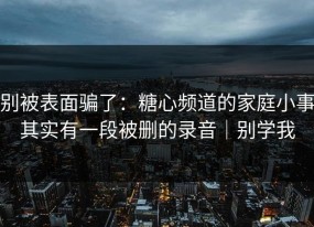 别被表面骗了：糖心频道的家庭小事其实有一段被删的录音｜别学我
