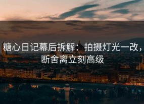 糖心日记幕后拆解：拍摄灯光一改，断舍离立刻高级