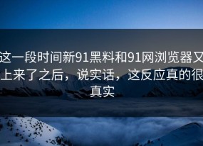 这一段时间新91黑料和91网浏览器又上来了之后，说实话，这反应真的很真实