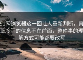 91网浏览器这一回让人重新判断，真正冷门的信息不在前面，整件事的理解方式可能都要改写