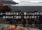 这一刻我突然懂了，糖心Vlog把职场琐事拍成了硬核｜我终于释怀了