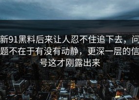 新91黑料后来让人忍不住追下去，问题不在于有没有动静，更深一层的信号这才刚露出来