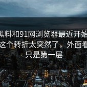 新91黑料和91网浏览器最近开始发酵，最后这个转折太突然了，外面看到的只是第一层