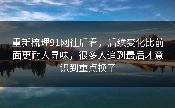 重新梳理91网往后看，后续变化比前面更耐人寻味，很多人追到最后才意识到重点换了