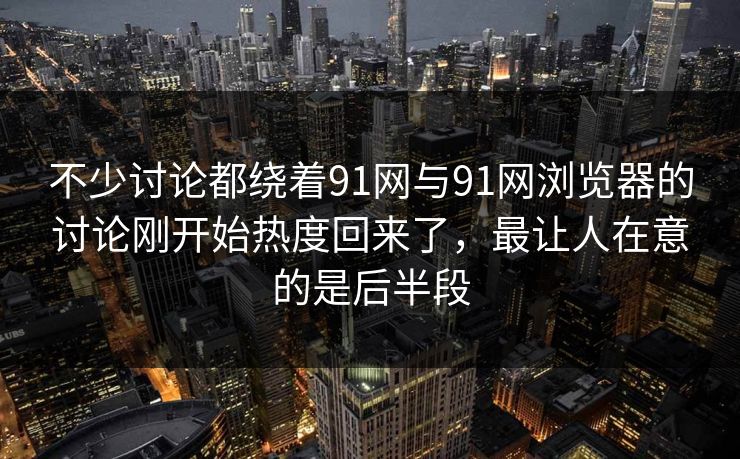 不少讨论都绕着91网与91网浏览器的讨论刚开始热度回来了，最让人在意的是后半段