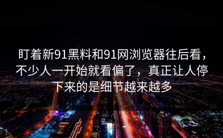 盯着新91黑料和91网浏览器往后看，不少人一开始就看偏了，真正让人停下来的是细节越来越多