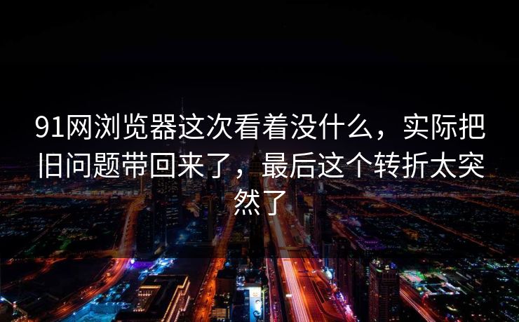 91网浏览器这次看着没什么，实际把旧问题带回来了，最后这个转折太突然了