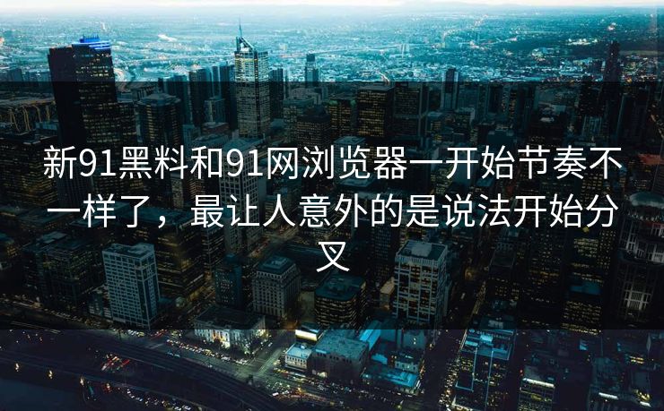新91黑料和91网浏览器一开始节奏不一样了，最让人意外的是说法开始分叉