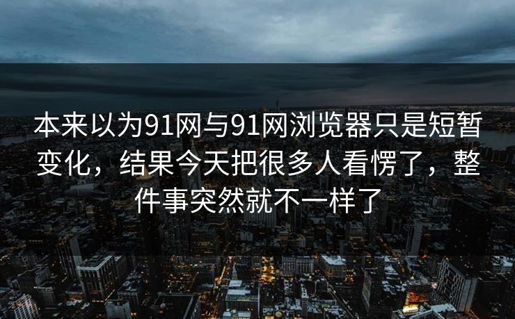 本来以为91网与91网浏览器只是短暂变化，结果今天把很多人看愣了，整件事突然就不一样了