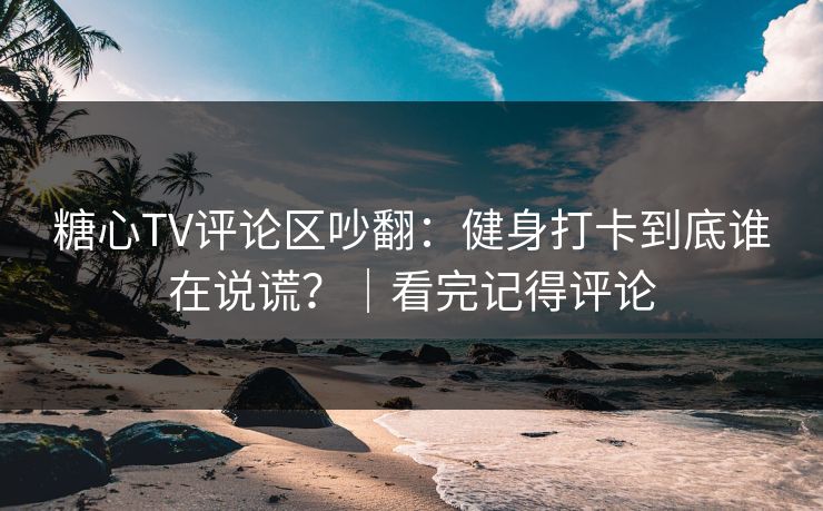 糖心TV评论区吵翻：健身打卡到底谁在说谎？｜看完记得评论