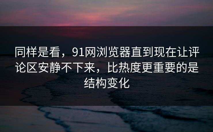 同样是看，91网浏览器直到现在让评论区安静不下来，比热度更重要的是结构变化