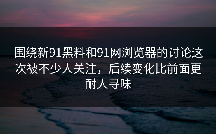 围绕新91黑料和91网浏览器的讨论这次被不少人关注，后续变化比前面更耐人寻味