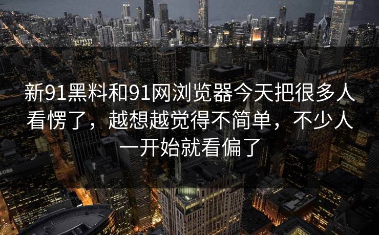 新91黑料和91网浏览器今天把很多人看愣了，越想越觉得不简单，不少人一开始就看偏了