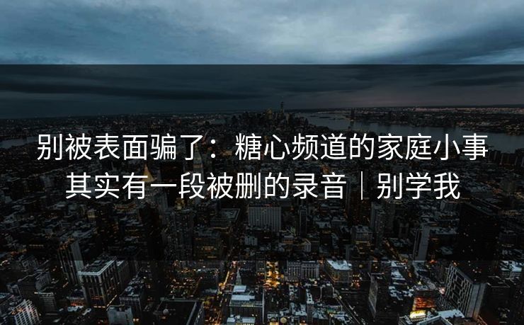 别被表面骗了：糖心频道的家庭小事其实有一段被删的录音｜别学我