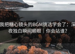 我把糖心镜头的BGM挑选学会了：深夜独白瞬间顺眼｜你会站谁？