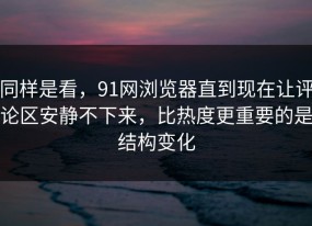 同样是看，91网浏览器直到现在让评论区安静不下来，比热度更重要的是结构变化