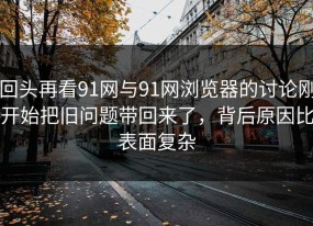 回头再看91网与91网浏览器的讨论刚开始把旧问题带回来了，背后原因比表面复杂