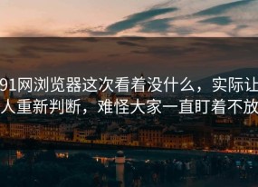 91网浏览器这次看着没什么，实际让人重新判断，难怪大家一直盯着不放