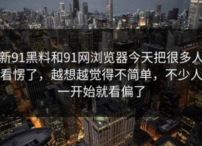 新91黑料和91网浏览器今天把很多人看愣了，越想越觉得不简单，不少人一开始就看偏了