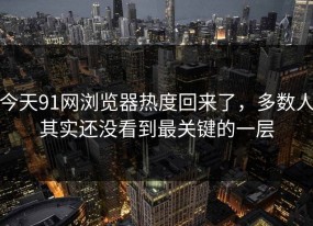 今天91网浏览器热度回来了，多数人其实还没看到最关键的一层