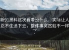 新91黑料这次看着没什么，实际让人忍不住追下去，整件事突然就不一样了