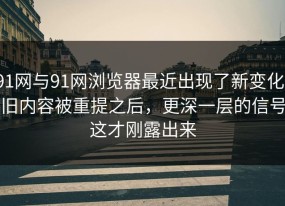 91网与91网浏览器最近出现了新变化，旧内容被重提之后，更深一层的信号这才刚露出来