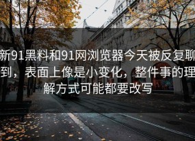 新91黑料和91网浏览器今天被反复聊到，表面上像是小变化，整件事的理解方式可能都要改写