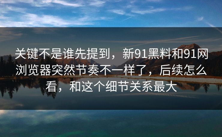 关键不是谁先提到，新91黑料和91网浏览器突然节奏不一样了，后续怎么看，和这个细节关系最大