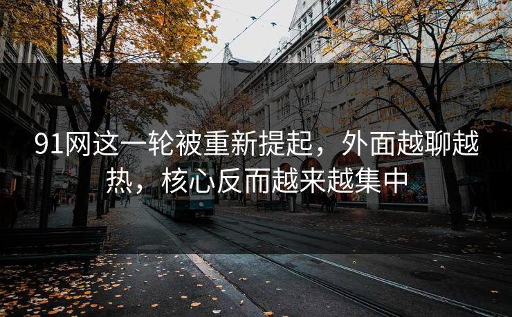 91网这一轮被重新提起，外面越聊越热，核心反而越来越集中