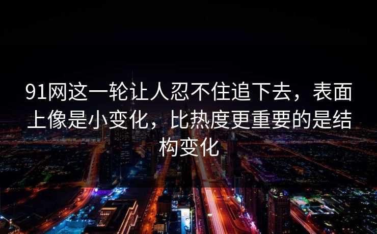 91网这一轮让人忍不住追下去，表面上像是小变化，比热度更重要的是结构变化