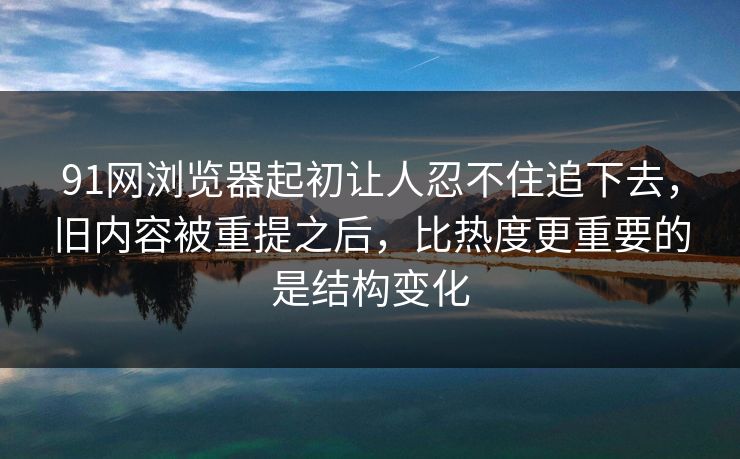 91网浏览器起初让人忍不住追下去，旧内容被重提之后，比热度更重要的是结构变化