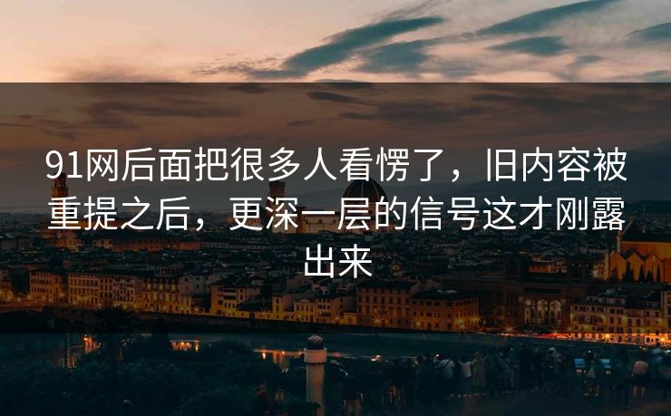 91网后面把很多人看愣了，旧内容被重提之后，更深一层的信号这才刚露出来