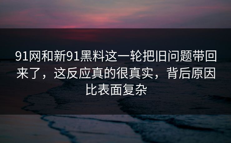 91网和新91黑料这一轮把旧问题带回来了，这反应真的很真实，背后原因比表面复杂