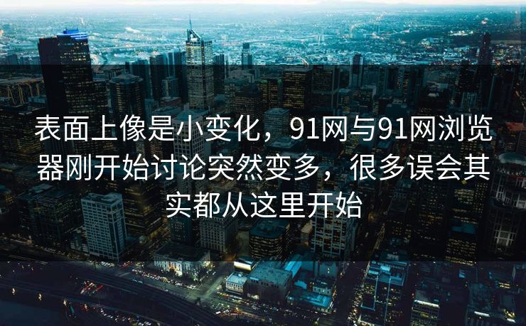 表面上像是小变化，91网与91网浏览器刚开始讨论突然变多，很多误会其实都从这里开始