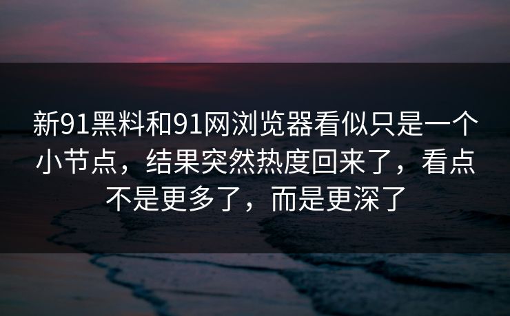 新91黑料和91网浏览器看似只是一个小节点，结果突然热度回来了，看点不是更多了，而是更深了