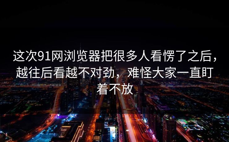 这次91网浏览器把很多人看愣了之后，越往后看越不对劲，难怪大家一直盯着不放