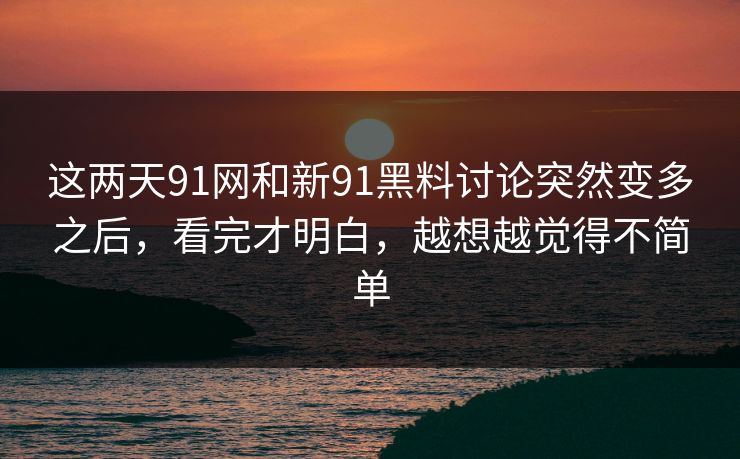 这两天91网和新91黑料讨论突然变多之后，看完才明白，越想越觉得不简单
