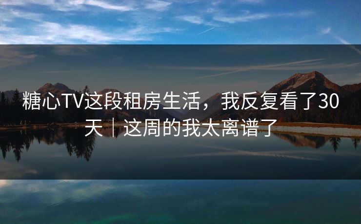 糖心TV这段租房生活，我反复看了30天｜这周的我太离谱了