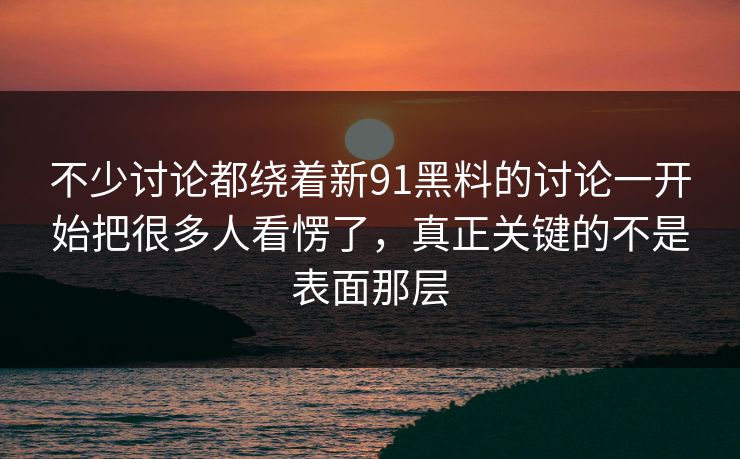 不少讨论都绕着新91黑料的讨论一开始把很多人看愣了，真正关键的不是表面那层