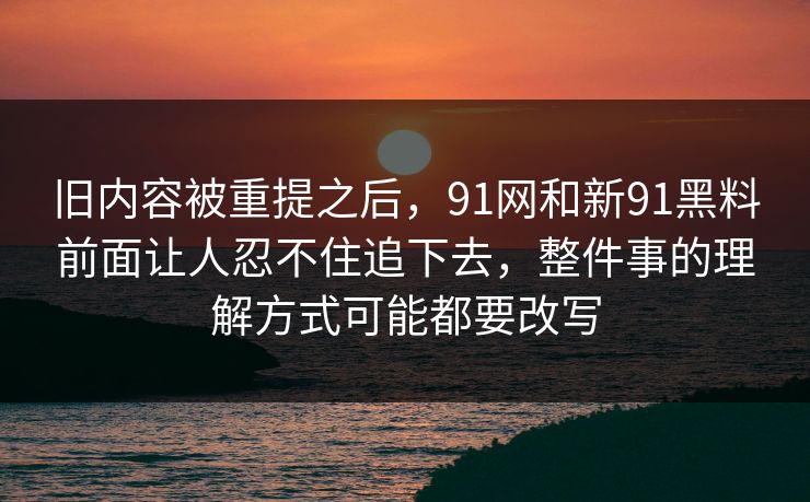 旧内容被重提之后，91网和新91黑料前面让人忍不住追下去，整件事的理解方式可能都要改写