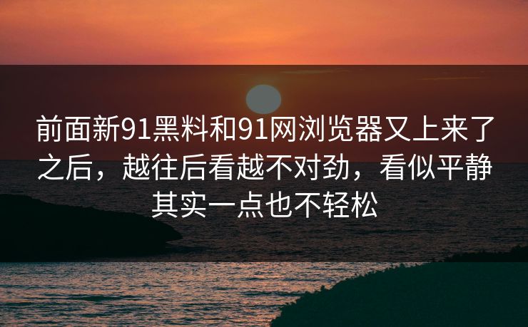前面新91黑料和91网浏览器又上来了之后，越往后看越不对劲，看似平静其实一点也不轻松